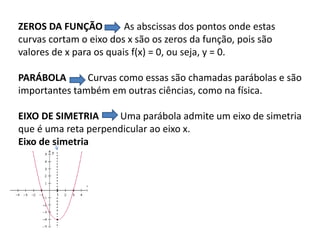 ZEROS DA FUNÇÃO As abscissas dos pontos onde estas
curvas cortam o eixo dos x são os zeros da função, pois são
valores de x para os quais f(x) = 0, ou seja, y = 0.
PARÁBOLA Curvas como essas são chamadas parábolas e são
importantes também em outras ciências, como na física.
EIXO DE SIMETRIA Uma parábola admite um eixo de simetria
que é uma reta perpendicular ao eixo x.
Eixo de simetria
 