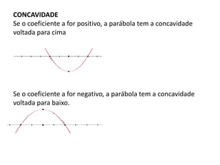 CONCAVIDADE
Se o coeficiente a for positivo, a parábola tem a concavidade
voltada para cima
Se o coeficiente a for negativo, a parábola tem a concavidade
voltada para baixo.
 