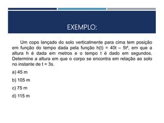 EXEMPLO:
Um copo lançado do solo verticalmente para cima tem posição
em função do tempo dada pela função h(t) = 40t – 5t², em que a
altura h é dada em metros e o tempo t é dado em segundos.
Determine a altura em que o corpo se encontra em relação ao solo
no instante de t = 3s.
a) 45 m
b) 105 m
c) 75 m
d) 115 m
 