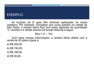EXEMPLO:
As funções do 2º grau têm diversas aplicações no nosso
cotidiano. Por exemplo: Considere que numa padaria na cidade de
São Paulo, a receita diária R(x) (em reais) depende da quantidade
“x” vendida e é obtida através da função descrita a seguir:
R(x) = x² – 10x
Com base nessas informações, a receita diária obtida com a
venda de 20 pães é igual a:
a) R$ 200,00
b) R$ 150,00
c) R$ 100,00
d) R$ 50,00
 