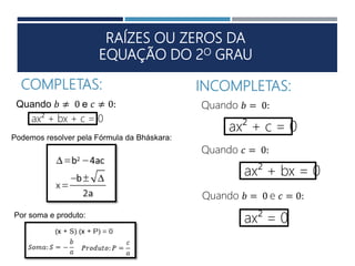 RAÍZES OU ZEROS DA
EQUAÇÃO DO 2O GRAU
ax² + bx + c = 0
COMPLETAS: INCOMPLETAS:
Quando 𝑏 ≠ 0 e 𝑐 ≠ 0:
Quando 𝑏 = 0 e 𝑐 = 0:
Quando 𝑏 = 0:
Quando 𝑐 = 0:
ax² + c = 0
ax² + bx = 0
ax² = 0
Podemos resolver pela Fórmula da Bháskara:
Por soma e produto:
 