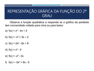 REPRESENTAÇÃO GRÁFICA DA FUNÇÃO DO 2º
GRAU
Observe a função quadrática e responda se o gráfico da parábola
tem concavidade voltada para cima ou para baixo:
a) f(x) = x² - 4x + 3
b) f(x) = -x² + 3x – 2
c) f(x) = 2x² - 8x + 8
d) f(x) = x² - 4
e) f(x) = -x² - 3x
f) f(x) = -3x² + 6x - 5
 