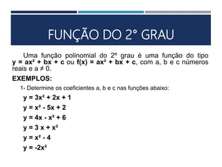 FUNÇÃO DO 2° GRAU
Uma função polinomial do 2º grau é uma função do tipo
y = ax² + bx + c ou f(x) = ax² + bx + c, com a, b e c números
reais e a ≠ 0.
EXEMPLOS:
1- Determine os coeficientes a, b e c nas funções abaixo:
y = 3x² + 2x + 1
y = x² - 5x + 2
y = 4x - x² + 6
y = 3 x + x²
y = x² - 4
y = -2x²
 