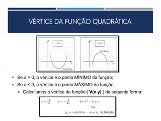 VÉRTICE DA FUNÇÃO QUADRÁTICA
 Se a > 0, o vértice é o ponto MÍNIMO da função;
 Se a < 0, o vértice é o ponto MÁXIMO da função;
 Calculamos o vértice da função ( V(x.y) ) da seguinte forma:
 