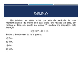 EXEMPLO:
Um carrinho se move sobre um arco de parábola de uma
montanha-russa, de modo que sua altura em relação ao solo, em
metros, é dada em função do tempo “t”, medido em segundos, pela
equação
h(t) = 2t² – 8t + 11.
Então, o menor valor de “h” é igual a:
a) 2 m.
b) 3 m.
c) 4 m.
d) 5 m.
 