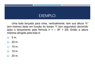 EXEMPLO:
Uma bola lançada para cima, verticalmente, tem sua altura “h”
(em metros) dada em função do tempo “t” (em segundos) decorrido
após o lançamento pela fórmula h = – 5t² + 20t. Então a altura
máxima atingida pela bola é:
a) 5 m.
b) 25 m.
c) 15 m.
d) 10 m.
e) 20 m.
 