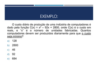 EXEMPLO:
O custo diário de produção de uma indústria de computadores é
dado pela função C(x) = x² – 92x + 2800, onde C(x) é o custo em
reais, e “x” é o número de unidades fabricadas. Quantos
computadores devem ser produzidos diariamente para que o custo
seja mínimo?
a) 128
b) 2800
c) 46
d) 92
e) 684
 