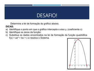 DESAFIO!
Determine a lei de formação do gráfico abaixo.
DICAS:
a) Identifique o ponto em que o gráfico intercepta o eixo y. (coeficiente c)
b) Identifique os zeros da função:
c) Substitua os dados encontrados na lei de formação da função quadráfica
f(x) = ax² + bx + c e resolva o Sistema.
 
