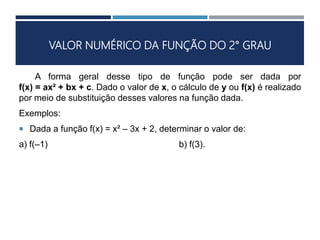 VALOR NUMÉRICO DA FUNÇÃO DO 2° GRAU
A forma geral desse tipo de função pode ser dada por
f(x) = ax² + bx + c. Dado o valor de x, o cálculo de y ou f(x) é realizado
por meio de substituição desses valores na função dada.
Exemplos:
 Dada a função f(x) = x² – 3x + 2, determinar o valor de:
a) f(–1) b) f(3).
 