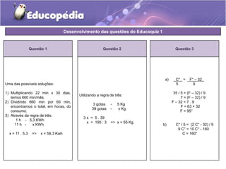 Desenvolvimento das questões do Educoquiz 1 
Questão 1 
Uma das possíveis soluções: 
1) Multiplicando 22 min x 30 dias, 
temos 660 min/mês. 
2) Dividindo 660 min por 60 min, 
encontramos o total, em horas, do 
consumo. 
3) Através da regra de três: 
1 h - 5,3 KWh 
11 h - x KWh 
x = 11 . 5,3 => x = 58,3 Kwh 
Questão 3 
a) _C°_ = _F° – 32_ 
5 9 
35 / 5 = (F – 32) / 9 
7 = (F – 32) / 9 
F – 32 = 7 . 9 
F = 63 + 32 
F = 95° 
b) C° / 5 = (2 C° - 32) / 9 
9 C° = 10 C° - 160 
C = 160° 
Questão 2 
Utilizando a regra de três: 
3 gotas - 5 Kg 
39 gotas - x Kg 
3 x = 5 . 39 
x = 195 : 3 => x = 65 Kg. 
 