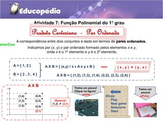 Atividade 7: Fun. ção Polinomial do 1°. grau 
Produto Cartesiano - Par Ordenado 
A correspondência entre dois conjuntos é dada em termos de pares ordenados. 
Indicamos por (x, y) o par ordenado formado pelos elementos x e y, 
onde x é o 1º elemento e y é o 2º elemento. 
A = { 1, 2 } 
A X B = { (x,y) / x ϵ A e y ϵ B } <=> ( x , y ) ≠ ( y , x ) 
B = { 2 , 3 , 4 } A X B = { (1,2), (1,3), (1,4), (2,2), (2,3), (2,4) } 
A X B 
(2,4) 
(2,3) 
(1,4) 
(1,3) 
(1,2) 
(2,2) 
. 
(2,1) 
. 
Observe! 
(1,2) ≠ (2,1) 
Treine um pouco! 
Clique na figura! 
online 
Treine um 
pouco! 
off line 
Dicas: 
- Play 
- New game 
- Selecione 
- Start 
20Game/Coo 
 