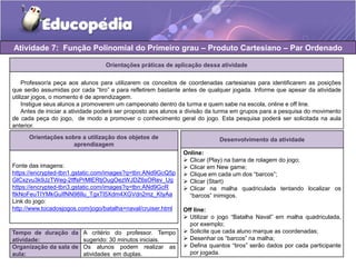 Atividade 7: Função Polinomial do Primeiro grau – Produto Cartesiano – Par Ordenado 
Orientações práticas de aplicação dessa atividade 
Professor/a peça aos alunos para utilizarem os conceitos de coordenadas cartesianas para identificarem as posições 
que serão assumidas por cada “tiro” e para refletirem bastante antes de qualquer jogada. Informe que apesar da atividade 
utilizar jogos, o momento é de aprendizagem. 
Instigue seus alunos a promoverem um campeonato dentro da turma e quem sabe na escola, online e off line. 
Antes de iniciar a atividade poderá ser proposto aos alunos a divisão da turma em grupos para a pesquisa do movimento 
de cada peça do jogo, de modo a promover o conhecimento geral do jogo. Esta pesquisa poderá ser solicitada na aula 
anterior. 
Orientações sobre a utilização dos objetos de 
aprendizagem 
Fonte das imagens: 
https://encrypted-tbn1.gstatic.com/images?q=tbn:ANd9GcQ5p 
GlCxzvu3k9JzTWeg-2tffsPrMlERtjOugOezWJDZ6sORev_Ug 
https://encrypted-tbn3.gstatic.com/images?q=tbn:ANd9GcR 
ftkNoFeuTIYMkGuIfNN98Ilu_TgxTl5Xdm4XGVdn2mz_KtyAa 
Link do jogo: 
http://www.tocadosjogos.com/jogo/batalha+naval/cruiser.html 
Tempo de duração da 
atividade: 
A critério do professor. Tempo 
sugerido: 30 minutos iniciais. 
Organização da sala de 
aula: 
Os alunos podem realizar as 
atividades em duplas. 
Desenvolvimento da atividade 
Online: 
 Clicar (Play) na barra de rolagem do jogo; 
 Clicar em New game; 
 Clique em cada um dos “barcos”; 
 Clicar (Start) 
 Clicar na malha quadriculada tentando localizar os 
“barcos” inimigos. 
Off line: 
 Utilizar o jogo “Batalha Naval” em malha quadriculada, 
por exemplo; 
 Solicite que cada aluno marque as coordenadas; 
 Desenhar os “barcos” na malha; 
 Defina quantos “tiros” serão dados por cada participante 
por jogada. 
 