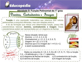 Atividade 9: Fun. ção Polinomial do 1°. grau 
Domínio, Contradomínio e Imagem 
Função é uma expressão matemática que relaciona dois valores 
pertencentes a conjuntos diferentes, mas com relações entre si. 
A lei de formação que intitula uma determinada função, possui três 
características básicas: domínio, contradomínio e imagem. Essas 
características podem ser representadas por um diagrama de flechas 
Nessa situação, temos que: 
Domínio: x = {1, 2, 3, 4, 5} 
Contradomínio: y = {1, 2, 3, 4, 5, 6, 7} 
Imagem: Im = {2, 3, 4, 5, 6} 
Dizemos que 2 é a imagem de 1 =>f (1) = 2, 
e assim sucessivamente. 
y = x + 1 
x y 
1 . 
2 . 
3 . 
4 . 
5 . 
. 1 
. 2 
. 3 
. 4 
. 5 
. 6 
. 7 
Clique 
aqui! 
Dados os conjuntos A = {3, 4, 5, 6} e B = {7, 9, 11, 13} e a função 
f: A → B definida por y = 2x + 1, determine: 
a) O diagrama de flechas da função; c) O contradomínio da função; 
b) O domínio da função; d) A imagem da função. 
 