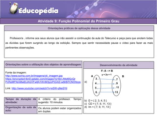 Atividade 9: Função Polinomial do Primeiro Grau 
Orientações práticas de aplicação dessa atividade 
Professor/a , informe aos seus alunos que irão assistir a continuação da aula do Telecurso e peça para que anotem todas 
as dúvidas que forem surgindo ao longo da exibição. Sempre que sentir necessidade pause o vídeo para fazer as mais 
pertinentes observações. 
Orientações sobre a utilização dos objetos de aprendizagem 
Fonte da imagem: 
http://www.sorria.com.br/imagens/oti_imagem.jpg 
https://encrypted-tbn0.gstatic.com/images?q=tbn:ANd9GcQr 
PcReMFNmMwlDJAGVFw8A1WnM3jzoPiGiXZ-w8lrB7CNOhbze 
Link: http://www.youtube.com/watch?v=eSW-qNeSYiI 
Tempo de duração da 
atividade: 
A critério do professor. Tempo 
sugerido: 10 minutos 
Organização da sala de 
aula: 
Os alunos podem estar organizados 
em duplas. 
Desenvolvimento da atividade 
a) 
F: A ─> B 
y = 2x + 1 
A B 
3 . 
4 . 
5 . 
6 . 
b) D = { 2, 3, 4, 5 } 
c) CD = { 7, 9, 11, 13 } 
d) Im = { 7, 9, 11, 13 } 
. 7 
. 9 
. 11 
. 13 
 