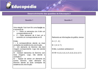 Desenvolvimento das questões do Educoquiz 2 
Questão 2 
Retirando as informações do gráfico, temos: 
A = { 1 , 2 } 
B = { 3, 5, 7 } 
Então, o produto cartesiano é: 
A X B ={ (1,3), (1,5), (1,7), (2,3), (2,5), (2,7) } 
Questão 1 
Uma relação f de A em B é uma função se, 
e somente se: 
 1 - Todos os elementos de A têm um 
correspondente em B. 
 2 - Cada elemento de A tem um e 
somente um correspondente em B. 
Então: 
I – A correspondência atende as duas 
condições de existência de uma função. 
II - Um elemento do Domínio não tem 
imagem correspondente. Logo não atende 
a condição 1. 
III – Existem elementos do Domínio com 
duas imagens. Logo, não atende a 
condição 2. 
IV - Apesar de sobrar um elemento do 
Contra Domínio, cada elemento do 
Domínio atende as duas condições de 
existência de uma função. 
 