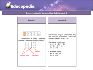 Desenvolvimento das questões do Educoquiz 2 
Questão 3 
Observando a tabela, podemos 
observar a seguinte correspondência: 
2 . 1 + 1 = 3 
2 . 2 + 1 = 5 
2 . 3 + 1 = 7 
2 . 4 + 1 = 9 
Questão 4 
Observando a figura verificamos dois 
dos lados do quadrilátero com suas 
medias “inteiras”: 3x e 1 + 3x. 
Calculando o perímetro: 
p = 2 . 3x + 2 ( 1 + 3x) 
p = 6x + 2 + 6x 
p = 12 x + 2 
Calculando a área: 
A = 3x . (1 + 3x) 
palitos 
Valores fixos triângulos 
A = 3x + 9x² 
 