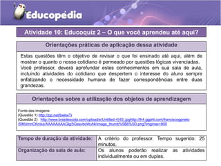 Atividade 10: Educoquiz 2 – O que você aprendeu até aqui? 
Orientações práticas de aplicação dessa atividade 
Estas questões têm o objetivo de revisar o que foi ensinado até aqui, além de 
mostrar o quanto o nosso cotidiano é permeado por questões lógicas vivenciadas. 
Você professor, deverá aprofundar estes conhecimentos em sua sala de aula, 
incluindo atividades do cotidiano que despertem o interesse do aluno sempre 
enfatizando o necessidade humana de fazer correspondências entre duas 
grandezas. 
Orientações sobre a utilização dos objetos de aprendizagem 
Fonte das imagens: 
(Questão 1) http://zip.net/bwkwTr 
(Questão 2) http://www.brasilescola.com/upload/e/Untitled-4(40).jpghttp://lh4.ggpht.com/franciscogpneto 
/SMUmnCKmluI/AAAAAAAAGlg/5GesvboWuNI/image_thumb%5B6%5D.png?imgmax=800 
Tempo de duração da atividade: A critério do professor. Tempo sugerido: 25 
minutos. 
Organização da sala de aula: Os alunos poderão realizar as atividades 
individualmente ou em duplas. 
 