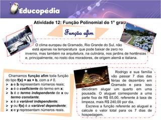 Atividade 12: Função Polinomial do 1. ° grau 
Função afim 
O clima europeu de Gramado, Rio Grande do Sul, não 
está apenas na temperatura que pode baixar de zero no 
inverno, mas também na arquitetura, na culinária, nos jardins de hortênsias 
e, principalmente, no rosto dos moradores, de origem alemã e italiana. 
Chamamos função afim toda função 
do tipo f(x) = ax + b, com a ≠ 0. 
 a e b representam números reais; 
 a é o coeficiente do termo em x; 
 b é o termo independente de x ou 
termo constante; 
 x é a variável independente; 
 y ou f(x) é a variável dependente; 
 x e y representam números reais. 
Rodrigo e sua família 
vão passar 7 dias das 
férias de dezembro em 
Gramado e para isso 
decidiram alugar um quarto em uma 
pousada. O aluguel corresponde a uma 
parte fixa de R$ 65,00, referente à taxa de 
limpeza, mais R$ 240,00 por dia. 
Escreva a função referente ao aluguel e 
calcule o valor total para os 7 dias de 
hospedagem. 
 