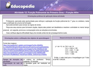Atividade 12: Função Polinomial do Primeiro Grau – Função Afim 
Orientações práticas de aplicação dessa atividade 
Professor/a, aproveite esta oportunidade para reforçar a aplicação da função polinomial do 1° grau no cotidiano, neste 
caso a definição de uma lei de formação. 
Aproveite também para revisar as regras de sinais. 
Peça aos seus alunos para formarem duplas, depois eles podem ser desafiados a resolver a atividade no menor tempo 
possível, em seguida, promova a comparação entre as soluções encontradas. 
Caso verifique alguma dificuldade faça uma revisão antes de dar prosseguimento à aula. 
Orientações sobre a utilização dos objetos de aprendizagem 
Fonte das imagens: 
https://encrypted-tbn1.gstatic.com/images?q=tbn:ANd9Gc 
Q_C9AdfXN1MVgIhIVXKsImSbVsHy307q4vFg1wHUasKKlAWDQ 
https://encrypted-tbn3.gstatic.com/images?q=tbn:ANd9GcS1dQ 
rkhz5aV1DOvUdiwDhHNKbjWc6HHevUBeVwLgN8kyQDWpZ5pQ 
https://encrypted-tbn2.gstatic.com/images?q=tbn:ANd9GcQl5 
RoC4sXV1RydB83bsZ-14sUZFpav7DbDp_SGSv5TpUJ78aWg 
Tempo de duração da 
atividade: 
A critério do professor. Tempo 
sugerido: 10 minutos 
Organização da sala de 
aula: 
A atividade pode ser realizada em 
dupla. 
Desenvolvimento da atividade 
y = ax + b ou f(x) = ax + b 
f (x ) = 240 x + 65 
f (7) = 240 . 7 + 65 
f (7) = 1 480 + 65 
f (7) = 1 545 
Então, o valor total para a hospedagem por 7 dias 
é de R$ 1.545,00. 
 