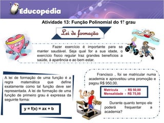 Atividade 13: Função Polinomial do 1°. grau 
Lei de formação 
Fazer exercício é importante para se 
manter saudável. Seja qual for a sua idade, o 
exercício físico regular traz grandes benefícios a 
saúde, à aparência e ao bem estar. 
A lei de formação de uma função é a 
regra matemática que define 
exatamente como tal função deve ser 
representada. A lei de formação de uma 
função de primeiro grau é expressa da 
seguinte forma: 
y = f(x) = ax + b 
Francisco , foi se matricular numa 
academia e aproveitou uma promoção e 
pagou R$ 950,00. 
Matrícula - R$ 50,00 
Mensalidade - R$ 75,00 
Durante quanto tempo ele 
poderá frequentar a 
academia? 
 