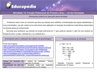 Atividade 13: Função Polinomial do Primeiro Grau – Lei de Formação 
Orientações práticas de aplicação dessa atividade 
Professor/a este é mais um momento que deve ser utilizado para solidificar a familiarização das regras estabelecidas e 
suas propriedades, que são usadas como instrumento para agilização na resolução de problemas matemáticos relacionados 
às diversas áreas do conhecimento. 
Aproveite para esclarecer que através da função polinomial do 1° grau pode-se calcular o valor de uma variável em 
função da outra, ou seja, x através de y ou y através de x. 
Orientações sobre a utilização dos objetos de aprendizagem 
Fonte das imagens: 
https://encrypted-tbn3.gstatic.com/images?q=tbn:ANd9G 
cRIfu6zgNEAWy1kXQqi5vSkCpVoi6Y9oo5AVEui5HywPm7WTpJA 
https://encrypted-tbn0.gstatic.com/images?q=tbn:ANd9GcQQ 
GWvwxr8zi7qUQ1MkbprC-Fsbm4GBCnKVL8y2o-ImM4_XOWp2 
http://4.bp.blogspot.com/-1CvzBV4yGk8/UGW4pYJ-laI/ 
AAAAAAAACF0/DKFWZbn_KGg/s1600/desenho+esteira.jpg 
Tempo de duração da 
atividade: 
A critério do professor. Tempo 
sugerido:10 minutos 
Organização da sala de 
aula: 
A atividade pode ser realizada 
individualmente ou em duplas. 
Desenvolvimento da atividade 
y = f(x) = ax + b 
950 = 75x + 50 
75 x + 50 = 950 
75 x = 950 – 50 
75 x = 900 
x = 900 
75 
x = 12 
Reposta: Francisco poderá frequentar a 
academia por 12 meses. 
 