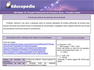 Atividade 14: Função Polinomial do Primeiro Grau – Função Linear 
Orientações práticas de aplicação dessa atividade 
Professor, estimule o seu aluno a pesquisar sobre as diversas aplicações de funções polinomiais do primeiro grau, 
sempre informando que sempre haverá a necessidade de concentração e indagações sobre qualquer fenômeno que envolva 
duas grandezas nas diversas áreas do conhecimento. 
Orientações sobre a utilização dos objetos de aprendizagem 
Fonte da imagem: 
https://encrypted-tbn2.gstatic.com/images?q=tbn:ANd9GcQz3TFT5FJew- 
GYGwXFqk6T7Nqtkxb6E7ZzY5Q9ue4uz5ajsHeT 
https://encrypted-tbn3.gstatic.com/images?q=tbn:ANd9GcQXp 
9qR3NQ1g7rxMlKdMcF1M1BfiMXj4JUcz83598aZCBtOnk0Q 
https://encrypted-tbn3.gstatic.com/images?q=tbn:ANd9GcQp 
Z7wnC42BbuIS-LeTLkH0MFlDbRNC4PTp7X47-CNSLSfUuBHQ 
Tempo de duração da 
atividade: 
A critério do professor. Tempo sugerido:10 
minutos 
Organização da sala de 
aula: 
A atividade pode ser realizada 
individualmente ou em duplas. 
Desenvolvimento da atividade 
a) Desconto ->15% 
Valor a pagar -> 85% = 0,85 
Como não temos um valor fixo na operação, 
temos uma função linear, onde = 0 
y = 0,85 x 
b) y = 0,85 . 870 
y = 739,50 
Resposta: O cliente pagará R$ 739,50 pelo 
celular. 
 