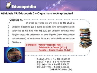 Atividade 15: Educoquiz 3 – O que mais você aprendeu? 
O preço de venda de um livro é de R$ 25,00 a 
unidade. Sabendo que o custo de cada livro corresponde a um 
valor fixo de R$ 4,00 mais R$ 6,00 por unidade, construa uma 
função capaz de determinar o lucro líquido (valor descontado 
das despesas) na venda de x livros, e o lucro obtido na venda de 
500 livros. 
Considere: Venda = Receita [ R(x) ] 
Fabricação = Custo [ C(x) ] 
Receita – Custo = Lucro [ L (x) ] 
( A ) L(x) = 21 x + 6 e R$ 10.506,00 
( B ) L(x) = 21 x – 6 e R$ 10.494,00 
( C ) L (x) = 19 x + 4 e R$ 9.504,00 
( D ) L (x) = 19 x – 4 e R$ 9.496,00 
GABARITO: Letra ( D ) 
Questão 4:. 
 