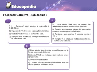 Feedback Corretivo – Educoquiz 3 
I II 
A ) Parabéns! Você acertou, a expressão é 
C=22+0,2min. 
B) Fique atento! Você inverteu a operação matemática. 
C) Cuidado! Você inverteu os coeficientes a e b. 
D) Atenção! Você inverteu ao operação matemática e 
III 
A) Fique atento! Você usou os valores das 
velocidades escaleres e realizou uma subtração. 
B) Cuidado! Você usou os valores das velocidades 
escalares e realizou uma multiplicação. 
C) Parabéns, você acertou! A resposta correta é 
100 s. 
D) Atenção! Você utilizou as medidas das distâncias 
e realizou uma subtação. 
A) Fique atento! Você inverteu os coeficientes a e b. 
Reveja a conversão do tempo. 
B) Atenção! Você não realizou a conversão do tempo 
corretamente. 
C) Parabéns! Você acertou! 
D) Cuidado! Você equacionou corretamente, mas não 
usou a operação inversa da adição. 
os coeficientes a e b.! 
 