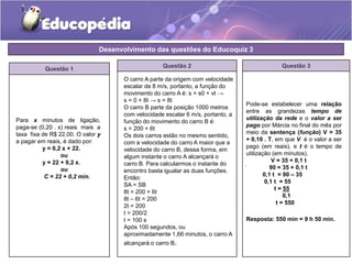 Desenvolvimento das questões do Educoquiz 3 
Questão 1 
Questão 2 
Para x minutos de ligação, 
paga-se (0,20 . x) reais mais a 
taxa fixa de R$ 22,00. O valor y 
a pagar em reais, é dado por: 
y = 0,2 x + 22. 
ou 
y = 22 + 0,2 x. 
ou 
C = 22 + 0,2 min. 
O carro A parte da origem com velocidade 
escalar de 8 m/s, portanto, a função do 
movimento do carro A é: s = s0 + vt → 
s = 0 + 8t → s = 8t 
O carro B parte da posição 1000 metros 
com velocidade escalar 6 m/s, portanto, a 
função do movimento do carro B é: 
s = 200 + 6t 
Os dois carros estão no mesmo sentido, 
com a velocidade do carro A maior que a 
velocidade do carro B, dessa forma, em 
algum instante o carro A alcançará o 
carro B. Para calcularmos o instante do 
encontro basta igualar as duas funções. 
Então: 
SA = SB 
8t = 200 + 6t 
8t – 6t = 200 
2t = 200 
t = 200/2 
t = 100 s 
Após 100 segundos, ou 
aproximadamente 1,66 minutos, o carro A 
alcançará o carro B. 
Questão 3 
Pode-se estabelecer uma relação 
entre as grandezas tempo de 
utilização da rede e o valor a ser 
pago por Márcia no final do mês por 
meio da sentença (função) V = 35 
+ 0,10 . T, em que V é o valor a ser 
pago (em reais), e t é o tempo de 
utilização (em minutos). 
. 
V = 35 + 0,1 t 
90 = 35 + 0,1 t 
0,1 t = 90 – 35 
0,1 t = 55 
t = 55 
0,1 
t = 550 
Resposta: 550 min = 9 h 50 min. 
 