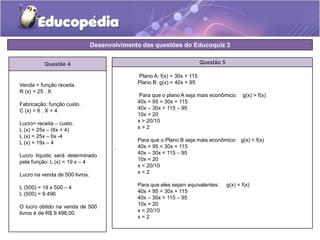 Desenvolvimento das questões do Educoquiz 3 
Questão 4 Questão 5 
. 
Venda = função receita. 
R (x) = 25 . X 
Fabricação: função custo. 
C (x) = 6 . X + 4 
Lucro= receita – custo. 
L (x) = 25x – (6x + 4) 
L (x) = 25x – 6x -4 
L (x) = 19x – 4 
Lucro líquido será determinado 
pela função: L (x) = 19 x – 4 
Lucro na venda de 500 livros. 
L (500) = 19 x 500 – 4 
L (500) = 9.496 
O lucro obtido na venda de 500 
livros é de R$ 9.496,00. 
Plano A: f(x) = 30x + 115 
Plano B: g(x) = 40x + 95 
Para que o plano A seja mais econômico: g(x) > f(x) 
40x + 95 > 30x + 115 
40x – 30x > 115 – 95 
10x > 20 
x > 20/10 
x > 2 
Para que o Plano B seja mais econômico: g(x) < f(x) 
40x + 95 < 30x + 115 
40x – 30x < 115 – 95 
10x < 20 
x < 20/10 
x < 2 
Para que eles sejam equivalentes: g(x) = f(x) 
40x + 95 = 30x + 115 
40x – 30x = 115 – 95 
10x = 20 
x = 20/10 
x = 2 
 