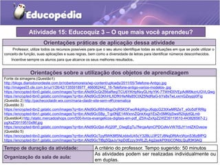 Atividade 15: Educoquiz 3 – O que mais você aprendeu? 
Orientações práticas de aplicação dessa atividade 
Professor, utilize todos os recursos possíveis para que o seu aluno identifique todas as situações em que se pode utilizar o 
conceito de função, suas aplicações e suas regras, bem como a diversidade de letras para identificar números desconhecidos. 
Incentive sempre os alunos para que alcance os seus melhores resultados. 
Orientações sobre a utilização dos objetos de aprendizagem 
Fonte da simagens:(Questão1) 
http://blogs.diariodonordeste.com.br/robertomoreira/wp-content/uploads/2011/05/Telefone-Antigo.jpg 
http://images03.olx.com.br/ui/1/26/42/1355918977_466062442_16-Telefone-antigo-varios-modelos-.jpg 
https://encrypted-tbn0.gstatic.com/images?q=tbn:ANd9GcQrZ66aReqiTCU6YKHpNxyGLHpYtK-7TWHD0VEpAdM9kznUGVLQwg 
https://encrypted-tbn0.gstatic.com/images?q=tbn:ANd9GcS3KhHLXDfKHIeNls85CtXZ5NdRaG-bYs8sTwLxxrnGZeypji0Fig 
(Questão 2) http://pachecoclaidir.wix.com/maria-claidir-site-sem-v#!cinematica 
(Questão 3) 
https://encrypted-tbn2.gstatic.com/images?q=tbn:ANd9GcR6fn6IqpOrjR5KOFwoR4gWgvJ6qtjcG23tXwMRZeT_e0o5dFRRlg 
https://encrypted-tbn1.gstatic.com/images?q=tbn:ANd9GcSBp_T-jp0NjE14WxnnZQnkXxgl1EsZn5MKbjSwsR2IqtztQLmb 
(Questão4) http://static.mercadoshops.com/500-livros-evangelicos-digitais-em-pdf_iZ5XvZxXpZ2XfZ39119510-443826567-2.j 
pgXsZ39119510xIM.jpg 
https://encrypted-tbn0.gstatic.com/images?q=tbn:ANd9GcQst-AVj20P_CtwgEgTu7NrcjeAjmCPDCsNvVW7tSJY1mlZXOveow 
(Questão 5) 
https://encrypted-tbn3.gstatic.com/images?q=tbn:ANd9GcTpyRWK8lf5NLkbtxIU45cY32BLU3P27J8NqDRlArcWpnS36zBfPQ 
https://encrypted-tbn1.gstatic.com/images?q=tbn:ANd9GcTlBg5QjaJy1kpDdEzzy3hRLZL4ig2asikP0hbCONbLQujfl3K9AQ 
Tempo de duração da atividade: A critério do professor. Tempo sugerido: 50 minutos 
Organização da sala de aula: 
As atividades podem ser realizadas individualmente ou 
em duplas. 
 