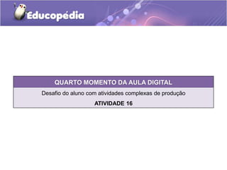 QUARTO MOMENTO DA AULA DIGITAL 
Desafio do aluno com atividades complexas de produção 
ATIVIDADE 16 
 