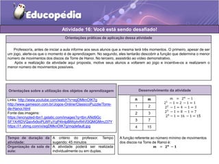 Atividade 16: Você está sendo desafiado! 
Orientações práticas de aplicação dessa atividade 
Professor/a, antes de iniciar a aula informe aos seus alunos que a mesma terá três momentos. O primeiro, apesar de ser 
um jogo, alerte-os que o momento é de aprendizagem. No segundo, eles tentarão descobrir a função que determina o menor 
número de movimentos dos discos da Torre de Hanoi. No terceiro, assistirão ao vídeo demonstrativo. 
Após a realização da atividade aqui proposta, motive seus alunos a voltarem ao jogo e incentive-os a realizarem o 
menor número de movimentos possíveis. 
Orientações sobre a utilização dos objetos de aprendizagem 
Links: http://www.youtube.com/watch?v=egDMknOIK7g 
http://www.gameson.com.br/Jogos-Online/ClassicoPuzzle/Torre-de- 
Hanoi.html 
Fonte das imagens: 
https://encrypted-tbn1.gstatic.com/images?q=tbn:ANd9Gc 
SF1XrRDVQaivfx9oiPLWFuYgP4InlpBlWphrR4Vl3QMGMmJ37Y 
https://i1.ytimg.com/vi/egDMknOIK7g/mqdefault.jpg 
Tempo de duração da 
atividade: 
A critério do professor. Tempo 
sugerido: 45 minutos 
Organização da sala de 
aula: 
A atividade poderá ser realizada 
individualmente ou em duplas. 
Desenvolvimento da atividade 
푚 = 2푛 − 1 
21 − 1 = 2 − 1 = 1 
22 − 1 = 4 − 1 = 3 
23 − 1 = 8 − 1 = 7 
24 − 1 = 16 − 1 = 15 
A função referente ao número mínimo de movimentos 
dos discos na Torre de Ranoi é: 
풎 = ퟐ풏 − ퟏ 
 