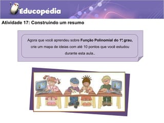 Atividade 17: Construindo um resumo 
Agora que você aprendeu sobre Função Polinomial do 1º grau, 
crie um mapa de ideias com até 10 pontos que você estudou 
durante esta aula.. 
. 
 