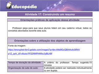 Atividade 17: Construindo um resumo 
Orientações práticas de aplicação dessa atividade 
Professor peça para que seus alunos listem em seu caderno virtual, todos os 
conceitos abordados durante esta aula. 
Orientações sobre a utilização dos objetos de aprendizagem 
Fonte da imagem: 
https://encrypted-tbn3.gstatic.com/images?q=tbn:ANd9GcQBI4AcIk3tR4V 
p1Z_qaV_i81v8uos-FP22NNPH4lfoc3yBLhBf 
Tempo de duração da atividade: A critério do professor: Tempo sugerido:15 
minutos 
Organização da sala de aula: A atividade poderá ser realizada individualmente 
ou em duplas. 
 