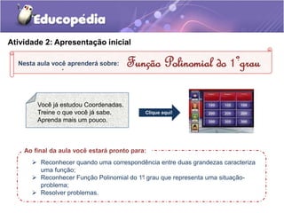Atividade 2: Apresentação inicial 
Nesta aula você aprenderá sobre: 
. 
. Função Polinomial do 1ºgrau 
Ao final da aula você estará pronto para: 
 Reconhecer quando uma correspondência entre duas grandezas caracteriza 
uma função; 
 Reconhecer Função Polinomial do 1º grau que representa uma situação-problema; 
 Resolver problemas. 
. 
Você já estudou Coordenadas. 
Treine o que você já sabe. 
Aprenda mais um pouco. 
Clique aqui! 
 