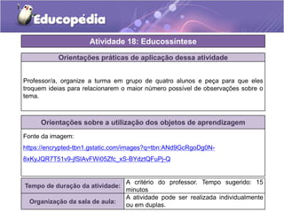 Atividade 18: Educossíntese 
Orientações práticas de aplicação dessa atividade 
Professor/a, organize a turma em grupo de quatro alunos e peça para que eles 
troquem ideias para relacionarem o maior número possível de observações sobre o 
tema. 
Orientações sobre a utilização dos objetos de aprendizagem 
Fonte da imagem: 
https://encrypted-tbn1.gstatic.com/images?q=tbn:ANd9GcRgoDg0N- 
8xKyJQR7T51v9-jfSlAvFWi05Zfc_xS-BYdztQFuPj-Q 
Tempo de duração da atividade: 
A critério do professor. Tempo sugerido: 15 
minutos 
Organização da sala de aula: 
A atividade pode ser realizada individualmente 
ou em duplas. 
 