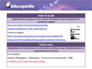 PARA IR ALÉM 
Sugestões de jogos ou de outras atividades que extrapolem o 
conteúdo digital 
http://www.facitec.br/revistamat/download/pa 
radidaticos/BATALHA_DAS_FUNCOES.pdf 
Fonte da imagem: 
https://encrypted-tbn2.gstatic.com/images?q=tbn:ANd9GcTN 
h5dxUyiXlmDTKoGx8ZNC9AStySawBgFtdxoEXBnI1m9I0tnD1w 
PARA CASA 
Sugestões de exercícios ou atividades práticas que complementem o 
entendimento do tema 
Livro Didático 
Caderno Pedagógico – Matemática – 9º ano ensino fundamental – SME 
O caderno 2 013 ainda não está na Rede. 
