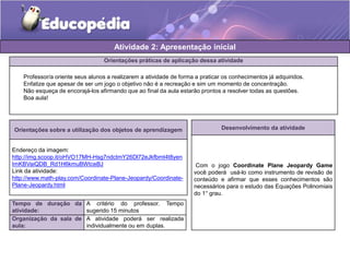 Atividade 2: Apresentação inicial 
Orientações práticas de aplicação dessa atividade 
Professor/a oriente seus alunos a realizarem a atividade de forma a praticar os conhecimentos já adquiridos. 
Enfatize que apesar de ser um jogo o objetivo não é a recreação e sim um momento de concentração. 
Não esqueça de encorajá-los afirmando que ao final da aula estarão prontos a resolver todas as questões. 
Boa aula! 
Orientações sobre a utilização dos objetos de aprendizagem 
Endereço da imagem: 
http://img.scoop.it/oHVO17MH-Hsg7ndctmY26Dl72eJkfbmt4t8yen 
ImKBVaiQDB_Rd1H6kmuBWtceBJ 
Link da atividade: 
http://www.math-play.com/Coordinate-Plane-Jeopardy/Coordinate- 
Plane-Jeopardy.html 
Tempo de duração da 
atividade: 
A critério do professor. Tempo 
sugerido 15 minutos 
Organização da sala de 
aula: 
A atividade poderá ser realizada 
individualmente ou em duplas. 
Desenvolvimento da atividade 
Com o jogo Coordinate Plane Jeopardy Game 
você poderá usá-lo como instrumento de revisão de 
conteúdo e afirmar que esses conhecimentos são 
necessários para o estudo das Equações Polinomiais 
do 1° grau. 
 