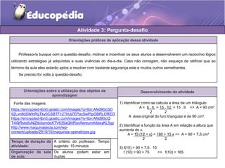 Atividade 3: Pergunta-desafio 
Orientações práticas de aplicação dessa atividade 
Professor/a busque com a questão-desafio, motivar e incentivar os seus alunos a desenvolverem um raciocínio lógico 
utilizando estratégias já adquiridas e suas vivências do dia-a-dia. Caso não consigam, não esqueça de ratificar que ao 
término da aula eles estarão aptos a resolver com bastante segurança este e muitos outros semelhantes. 
Se preciso for volte à questão-desafio. 
Orientações sobre a utilização dos objetos de 
aprendizagem 
https://encrypted-tbn0.gstatic.com/images?q=tbn:ANd9GcSD 
92Lvn8dSWlnRgTky5CSBTF12ThUj7EPacSeiPjpGBRLOREO 
https://encrypted-tbn3.gstatic.com/images?q=tbn:ANd9GcQ 
T4iQRsts9uNjZtbdqmdeXTV635aQI0RsnAereumA9asyKL5gp 
http://www.maquinasecia.com/wp-content/ 
uploads/2010/10/maquinas-operatrizes.jpg 
Tempo de duração da 
atividade: 
A critério do professor. Tempo 
sugerido: 15 minutos 
Organização da sala 
de aula: 
Os alunos podem estar em 
duplas. 
Desenvolvimento da atividade 
1) Identificar como se calcula a área de um triângulo: 
A = b . h = 15 . 12 = 15 . 6 => A = 90 cm² 
2 2 
A área original do furo triangular é de 90 cm². 
2) Identificar a função da área A em relação a altura que 
aumenta de x. 
A = 15 (12 + x) = 180 + 15 x => A = 90 + 7,5 cm² 
2 2 
3) f(10) = 90 + 7,5 . 10 
f (10) = 90 + 75 => f(10) = 165 
Fonte das imagens 
 