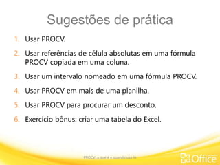 Sugestões de prática
1. Usar PROCV.
2. Usar referências de célula absolutas em uma fórmula
PROCV copiada em uma coluna.
3. Usar um intervalo nomeado em uma fórmula PROCV.
4. Usar PROCV em mais de uma planilha.
5. Usar PROCV para procurar um desconto.
6. Exercício bônus: criar uma tabela do Excel.
PROCV: o que é e quando usá-la
 