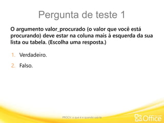 Pergunta de teste 1
O argumento valor_procurado (o valor que você está
procurando) deve estar na coluna mais à esquerda da sua
lista ou tabela. (Escolha uma resposta.)
PROCV: o que é e quando usá-la
1. Verdadeiro.
2. Falso.
 