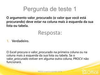 Pergunta de teste 1
PROCV: o que é e quando usá-la
O Excel procura o valor_procurado na primeira coluna ou na
coluna mais à esquerda da sua lista ou tabela. Se o
valor_procurado estiver em alguma outra coluna, PROCV não
funcionará.
O argumento valor_procurado (o valor que você está
procurando) deve estar na coluna mais à esquerda da sua
lista ou tabela.
Resposta:
1. Verdadeiro.
 