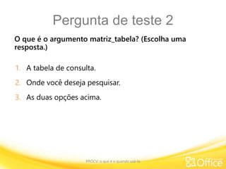 Pergunta de teste 2
O que é o argumento matriz_tabela? (Escolha uma
resposta.)
PROCV: o que é e quando usá-la
1. A tabela de consulta.
2. Onde você deseja pesquisar.
3. As duas opções acima.
 