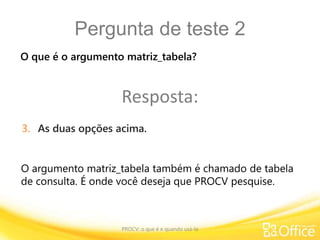 Pergunta de teste 2
PROCV: o que é e quando usá-la
O argumento matriz_tabela também é chamado de tabela
de consulta. É onde você deseja que PROCV pesquise.
O que é o argumento matriz_tabela?
Resposta:
3. As duas opções acima.
 