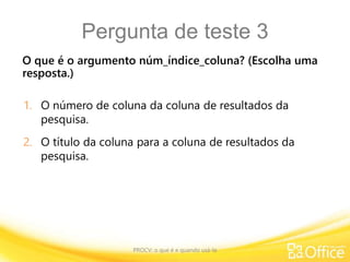 Pergunta de teste 3
O que é o argumento núm_índice_coluna? (Escolha uma
resposta.)
PROCV: o que é e quando usá-la
1. O número de coluna da coluna de resultados da
pesquisa.
2. O título da coluna para a coluna de resultados da
pesquisa.
 