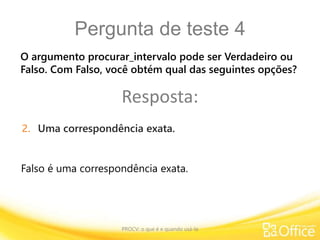 Pergunta de teste 4
PROCV: o que é e quando usá-la
Falso é uma correspondência exata.
O argumento procurar_intervalo pode ser Verdadeiro ou
Falso. Com Falso, você obtém qual das seguintes opções?
Resposta:
2. Uma correspondência exata.
 
