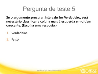 Pergunta de teste 5
Se o argumento procurar_intervalo for Verdadeiro, será
necessário classificar a coluna mais à esquerda em ordem
crescente. (Escolha uma resposta.)
PROCV: o que é e quando usá-la
1. Verdadeiro.
2. Falso.
 