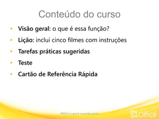 Conteúdo do curso
• Visão geral: o que é essa função?
• Lição: inclui cinco filmes com instruções
• Tarefas práticas sugeridas
• Teste
• Cartão de Referência Rápida
PROCV: o que é e quando usá-la
 