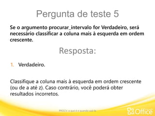 Pergunta de teste 5
PROCV: o que é e quando usá-la
Classifique a coluna mais à esquerda em ordem crescente
(ou de a até z). Caso contrário, você poderá obter
resultados incorretos.
Se o argumento procurar_intervalo for Verdadeiro, será
necessário classificar a coluna mais à esquerda em ordem
crescente.
Resposta:
1. Verdadeiro.
 
